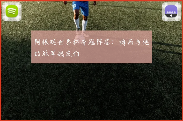 阿根廷世界杯夺冠阵容：梅西与他的冠军战友们